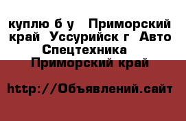 куплю б/у - Приморский край, Уссурийск г. Авто » Спецтехника   . Приморский край